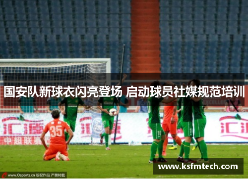 国安队新球衣闪亮登场 启动球员社媒规范培训